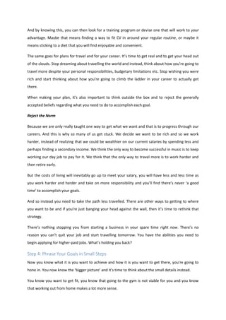 And by knowing this, you can then look for a training program or devise one that will work to your
advantage. Maybe that means finding a way to fit CV in around your regular routine, or maybe it
means sticking to a diet that you will find enjoyable and convenient.
The same goes for plans for travel and for your career. It’s time to get real and to get your head out
of the clouds. Stop dreaming about travelling the world and instead, think about how you’re going to
travel more despite your personal responsibilities, budgetary limitations etc. Stop wishing you were
rich and start thinking about how you’re going to climb the ladder in your career to actually get
there.
When making your plan, it’s also important to think outside the box and to reject the generally
accepted beliefs regarding what you need to do to accomplish each goal.
Reject the Norm
Because we are only really taught one way to get what we want and that is to progress through our
careers. And this is why so many of us get stuck. We decide we want to be rich and so we work
harder, instead of realizing that we could be wealthier on our current salaries by spending less and
perhaps finding a secondary income. We think the only way to become successful in music is to keep
working our day job to pay for it. We think that the only way to travel more is to work harder and
then retire early.
But the costs of living will inevitably go up to meet your salary, you will have less and less time as
you work harder and harder and take on more responsibility and you’ll find there’s never ‘a good
time’ to accomplish your goals.
And so instead you need to take the path less travelled. There are other ways to getting to where
you want to be and if you’re just banging your head against the wall, then it’s time to rethink that
strategy.
There’s nothing stopping you from starting a business in your spare time right now. There’s no
reason you can’t quit your job and start travelling tomorrow. You have the abilities you need to
begin applying for higher-paid jobs. What’s holding you back?
Step 4: Phrase Your Goals in Small Steps
Now you know what it is you want to achieve and how it is you want to get there, you’re going to
hone in. You now know the ‘bigger picture’ and it’s time to think about the small details instead.
You know you want to get fit, you know that going to the gym is not viable for you and you know
that working out from home makes a lot more sense.
 