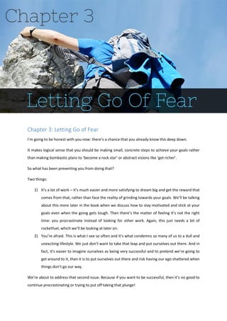 Chapter 3: Letting Go of Fear
I’m going to be honest with you now: there’s a chance that you already know this deep down.
It makes logical sense that you should be making small, concrete steps to achieve your goals rather
than making bombastic plans to ‘become a rock star’ or abstract visions like ‘get richer’.
So what has been preventing you from doing that?
Two things:
1) It’s a lot of work – it’s much easier and more satisfying to dream big and get the reward that
comes from that, rather than face the reality of grinding towards your goals. We’ll be talking
about this more later in the book when we discuss how to stay motivated and stick at your
goals even when the going gets tough. Then there’s the matter of feeling it’s not the right
time: you procrastinate instead of looking for other work. Again, this just needs a bit of
rocketfuel, which we’ll be looking at later on.
2) You’re afraid. This is what I see so often and it’s what condemns so many of us to a dull and
unexciting lifestyle. We just don’t want to take that leap and put ourselves out there. And in
fact, it’s easier to imagine ourselves as being very successful and to pretend we’re going to
get around to it, than it is to put ourselves out there and risk having our ego shattered when
things don’t go our way.
We’re about to address that second issue. Because if you want to be successful, then it’s no good to
continue procrastinating or trying to put off taking that plunge!
 
