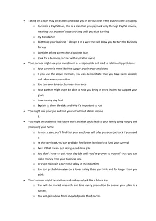  Taking out a loan may be reckless and leave you in serious debt if the business isn’t a success
o Consider a PayPal loan, this is a loan that you pay back only through PayPal income,
meaning that you won’t owe anything until you start earning
o Try Kickstarter
o Bootstrap your business – design it in a way that will allow you to start the business
for less
o Consider asking parents for a business loan
o Look for a business partner with capital to invest
 Your partner might see your investment as irresponsible and lead to relationship problems
o Your partner is more likely to support you in your ambitions
o If you use the above methods, you can demonstrate that you have been sensible
and taken every precaution
o You can even take out business insurance
o Your partner might even be able to help you bring in extra income to support your
goals
o Have a rainy day fund
o Explain to them the risks and why it’s important to you
 You might lose your job and find yourself without stable income
&
 You might be unable to find future work and that could lead to your family going hungry and
you losing your home
o In most cases, you’ll find that your employer will offer you your job back if you need
it
o At the very least, you can probably find lower-level work to fund your survival
o Even if that means just doing a part-time job
o You don’t have to quit your day job until you’ve proven to yourself that you can
make money from your business idea
o Or even maintain a part-time salary in the meantime
o You can probably survive on a lower salary than you think and for longer than you
think
 Your business might be a failure and make you look like a failure too
o You will do market research and take every precaution to ensure your plan is a
success
o You will gain advice from knowledgeable third parties
 