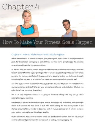 Chapter 4: How to Make Your Fitness Goals Happen
We’ve seen the basics of how to accomplish your general goals, now it’s time to accomplish specific
goals. For this chapter, we’re going to look at fitness and how you’re going to apply the principles
we’ve discussed to getting into awesome shape.
So the first thing you need to know is why you want to improve your fitness and what you want that
to really look and feel like. Is your goal to get fitter so you can play sports again? Do you want to look
awesome for your own satisfaction? Do you want to be powerful so that you feel more physically
intimidating? Do you want to be healthier? Or maybe attract members of the opposite sex?
And what is your current situation? What have you tried in the past? Why has it not worked? What is
your current shape and size? What are your physical strengths and best attributes? What do you
enjoy doing? How much time do you have?
This is all very important because it is going to drastically change the way you go about
accomplishing your objectives.
For example, if you are a man and your goal is to be more physically intimidating, then you might
decide that it makes the most sense to bulk. This means adding the most mass possible in the
shortest amount of time, in order to become a tank. It involves eating a ton of calories and even
more protein, resting a lot and lifting heavy weights.
On the other hand, if you want to become toned and lean to attract women, then you are going to
want to eat less and get more aerobic exercise such as walking, running, skipping etc.
 