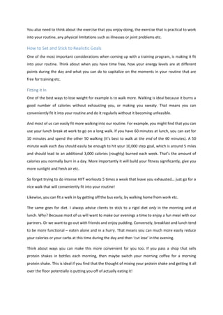 You also need to think about the exercise that you enjoy doing, the exercise that is practical to work
into your routine, any physical limitations such as illnesses or joint problems etc.
How to Set and Stick to Realistic Goals
One of the most important considerations when coming up with a training program, is making it fit
into your routine. Think about when you have time free, how your energy levels are at different
points during the day and what you can do to capitalize on the moments in your routine that are
free for training etc.
Fitting it In
One of the best ways to lose weight for example is to walk more. Walking is ideal because it burns a
good number of calories without exhausting you, or making you sweaty. That means you can
conveniently fit it into your routine and do it regularly without it becoming unfeasible.
And most of us can easily fit more walking into our routine. For example, you might find that you can
use your lunch break at work to go on a long walk. If you have 60 minutes at lunch, you can eat for
10 minutes and spend the other 50 walking (it’s best to walk at the end of the 60 minutes). A 50
minute walk each day should easily be enough to hit your 10,000 step goal, which is around 5 miles
and should lead to an additional 3,000 calories (roughly) burned each week. That’s the amount of
calories you normally burn in a day. More importantly it will build your fitness significantly, give you
more sunlight and fresh air etc.
So forget trying to do intense HIIT workouts 5 times a week that leave you exhausted… just go for a
nice walk that will conveniently fit into your routine!
Likewise, you can fit a walk in by getting off the bus early, by walking home from work etc.
The same goes for diet. I always advise clients to stick to a rigid diet only in the morning and at
lunch. Why? Because most of us will want to make our evenings a time to enjoy a fun meal with our
partners. Or we want to go out with friends and enjoy pudding. Conversely, breakfast and lunch tend
to be more functional – eaten alone and in a hurry. That means you can much more easily reduce
your calories or your carbs at this time during the day and then ‘cut lose’ in the evening.
Think about ways you can make this more convenient for you too. If you pass a shop that sells
protein shakes in bottles each morning, then maybe switch your morning coffee for a morning
protein shake. This is ideal if you find that the thought of mixing your protein shake and getting it all
over the floor potentially is putting you off of actually eating it!
 