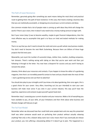 The Path of Least Resistance
Remember, genuinely going after something you want means taking the most direct and practical
route to getting there: the path of least resistance. In this case, that means creating a business idea
that you can realistically accomplish, or designing one around your current contacts and ideas.
One common mistake that a lot of people make is coming up with ideas they think will change the
world. If that is your vision, then it doesn’t also need to be a money making venture to begin with.
But if your vision (step 1) was to become wealthy, maybe to gain financial independence, then the
most effective way to accomplish that goal is to focus on tried and tested methods for making
money.
That is to say that you don’t need to break the mold and come up with whole new business models.
You don’t need to become the next Mark Zuckerberg. Because there are billions of these huge
projects that fail every year.
Meanwhile, just count the number of successful shops, clothes lines, resellers, building companies,
hair dressers. There’s nothing wrong with taking an idea that you’ve seen work and then just
following it through to the letter. You now have a blueprint for success and you aren’t having to
reinvent the wheel.
Likewise, think about your resources and contacts. If you happen to know the editor of a gardening
magazine, then that is an incredibly powerful contact to have and you should make the most of that
– start a gardening service and use them to advertise!
You should also play to your strengths and if you know a lot about gardening, then once again, this is
a good choice for your career. Very often, branching out (no pun intended) to start your own
business will make most sense if you stick in your current industry: this way you’ll have the
expertise, experience and contacts to give yourself a great head-start.
Remember step 2: assessing your current situation and your resources. Make a list of everything you
have available to you, all your skills, all your limitations and then think about what business and
lifestyle changes will help you to get
The Fail Fast Model
Remember when we discussed how fear could hold some people back and one way this presented
itself was when someone would work on perfecting their product without actually releasing
anything? Not only is this a blatant delay tactic but it also means that if you eventually do release
your product, you risk suffering a devastating defeat if it doesn’t go to plan. This happened to a
 