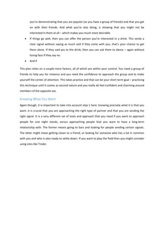 you’re demonstrating that you are popular (as you have a group of friends) and that you get
on with their friends. And what you’re also doing, is showing that you might not be
interested in them at all – which makes you much more desirable.
 If things go well, then you can offer the person you’re interested in a drink. This sends a
clear signal without saying as much and if they come with you, that’s your chance to get
them alone. If they said yes to the drink, then you can ask them to dance – again without
losing face if they say no.
 And if
This plan relies on a couple more factors, all of which are within your control. You need a group of
friends to help you for instance and you need the confidence to approach the group and to make
yourself the center of attention. This takes practice and that can be your short term goal – practicing
this technique until it comes as second nature and you really do feel confident and charming around
members of the opposite sex.
Knowing What You Want
Again though, it is important to take into account step 1 here: knowing precisely what it is that you
want. It is crucial that you are approaching the right type of partner and that you are sending the
right signal. It is a very different set of tools and approach that you need if you want to approach
people for one night stands, versus approaching people that you want to have a long-term
relationship with. The former means going to bars and looking for people sending certain signals.
The latter might mean getting closer to a friend, or looking for someone who has a lot in common
with you and who is also ready to settle down. If you want to play the field then you might consider
using sites like Tinder.
 