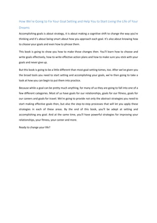 How We’re Going to Fix Your Goal Setting and Help You to Start Living the Life of Your
Dreams
Accomplishing goals is about strategy, it is about making a cognitive shift to change the way you’re
thinking and it’s about being smart about how you approach each goal. It’s also about knowing how
to choose your goals and even how to phrase them.
This book is going to show you how to make those changes then. You’ll learn how to choose and
write goals effectively, how to write effective action plans and how to make sure you stick with your
goals and never give up.
But this book is going to be a little different than most goal-setting tomes, too. After we’ve given you
the broad tools you need to start setting and accomplishing your goals, we’re then going to take a
look at how you can begin to put them into practice.
Because while a goal can be pretty much anything, for many of us they are going to fall into one of a
few different categories. Most of us have goals for our relationships, goals for our fitness, goals for
our careers and goals for travel. We’re going to provide not only the abstract strategies you need to
start making effective goals then, but also the step-to-step processes that will let you apply these
strategies in each of these areas. By the end of this book, you’ll be adept at setting and
accomplishing any goal. And at the same time, you’ll have powerful strategies for improving your
relationships, your fitness, your career and more.
Ready to change your life?
 