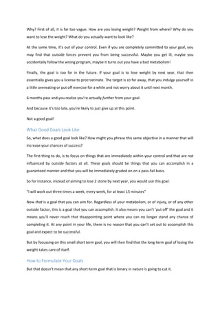 Why? First of all, it is far too vague. How are you losing weight? Weight from where? Why do you
want to lose the weight? What do you actually want to look like?
At the same time, it’s out of your control. Even if you are completely committed to your goal, you
may find that outside forces prevent you from being successful. Maybe you get ill, maybe you
accidentally follow the wrong program, maybe it turns out you have a bad metabolism!
Finally, the goal is too far in the future. If your goal is to lose weight by next year, that then
essentially gives you a license to procrastinate. The target is so far away, that you indulge yourself in
a little overeating or put off exercise for a while and not worry about it until next month.
6 months pass and you realize you’re actually further from your goal.
And because it’s too late, you’re likely to just give up at this point.
Not a good goal!
What Good Goals Look Like
So, what does a good goal look like? How might you phrase this same objective in a manner that will
increase your chances of success?
The first thing to do, is to focus on things that are immediately within your control and that are not
influenced by outside factors at all. These goals should be things that you can accomplish in a
guaranteed manner and that you will be immediately graded on on a pass-fail basis.
So for instance, instead of aiming to lose 2 stone by next year, you would use this goal:
“I will work out three times a week, every week, for at least 15 minutes”
Now that is a goal that you can aim for. Regardless of your metabolism, or of injury, or of any other
outside factor, this is a goal that you can accomplish. It also means you can’t ‘put off’ the goal and it
means you’ll never reach that disappointing point where you can no longer stand any chance of
completing it. At any point in your life, there is no reason that you can’t set out to accomplish this
goal and expect to be successful.
But by focussing on this small short term goal, you will then find that the long-term goal of losing the
weight takes care of itself.
How to Formulate Your Goals
But that doesn’t mean that any short-term goal that is binary in nature is going to cut it.
 