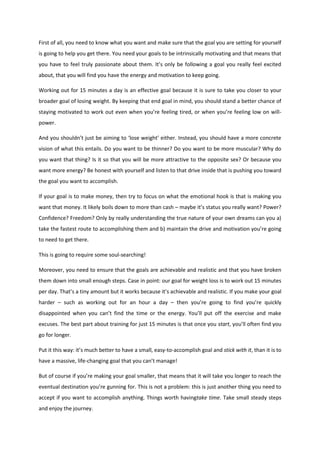 First of all, you need to know what you want and make sure that the goal you are setting for yourself
is going to help you get there. You need your goals to be intrinsically motivating and that means that
you have to feel truly passionate about them. It’s only be following a goal you really feel excited
about, that you will find you have the energy and motivation to keep going.
Working out for 15 minutes a day is an effective goal because it is sure to take you closer to your
broader goal of losing weight. By keeping that end goal in mind, you should stand a better chance of
staying motivated to work out even when you’re feeling tired, or when you’re feeling low on will-
power.
And you shouldn’t just be aiming to ‘lose weight’ either. Instead, you should have a more concrete
vision of what this entails. Do you want to be thinner? Do you want to be more muscular? Why do
you want that thing? Is it so that you will be more attractive to the opposite sex? Or because you
want more energy? Be honest with yourself and listen to that drive inside that is pushing you toward
the goal you want to accomplish.
If your goal is to make money, then try to focus on what the emotional hook is that is making you
want that money. It likely boils down to more than cash – maybe it’s status you really want? Power?
Confidence? Freedom? Only by really understanding the true nature of your own dreams can you a)
take the fastest route to accomplishing them and b) maintain the drive and motivation you’re going
to need to get there.
This is going to require some soul-searching!
Moreover, you need to ensure that the goals are achievable and realistic and that you have broken
them down into small enough steps. Case in point: our goal for weight loss is to work out 15 minutes
per day. That’s a tiny amount but it works because it’s achievable and realistic. If you make your goal
harder – such as working out for an hour a day – then you’re going to find you’re quickly
disappointed when you can’t find the time or the energy. You’ll put off the exercise and make
excuses. The best part about training for just 15 minutes is that once you start, you’ll often find you
go for longer.
Put it this way: it’s much better to have a small, easy-to-accomplish goal and stick with it, than it is to
have a massive, life-changing goal that you can’t manage!
But of course if you’re making your goal smaller, that means that it will take you longer to reach the
eventual destination you’re gunning for. This is not a problem: this is just another thing you need to
accept if you want to accomplish anything. Things worth havingtake time. Take small steady steps
and enjoy the journey.
 