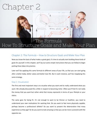 Chapter 2: The Formula – How to Structure Goals and Make Your Plan
Now you know the basis of what makes a great goal, it’s time to actually start building these kinds of
goals for yourself. In this chapter, we’ll lay out some simple instructions that you can follow to begin
putting these ideas into practice.
Later we’ll be applying this same formula to different areas of your life, so that you can start going
after a better body, better salary and better love life. But in each instance, we’ll be reapplying this
same strategy.
Step 1: Visualization
The first and most important step is to visualize what you want and to really understand what you
want. We already discussed this a little in respect to becoming richer. Often you’ll find it’s not really
the money that you want but rather what that money represents in terms of your lifestyle or your
status.
The same goes for being fit. It’s not enough to want to be thinner or healthier, you need to
understand your own motivations for wanting that. Do you want to feel more physically capable,
perhaps become a professional athlete? Do you want to prevent the deterioration that many
experience as they age? Or do you want to look amazing so that you can be more successful with the
opposite sex.
 
