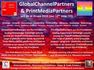 GlobalChannelPartners
& PrintMediaPartners
will be at Drupa 2020 (our 12th time !!!!)
Manufacturers - Distributors - Dealers - Print Associations - Print Media -
Print Consultants - Print Events/Exhibitions - Major & Trade Printers /
Packagers/Creatives/Publishers - Education/Academic/Research Institutions.
Strategy - Growth - Innovation - Leadership - Profitability - Alliances - Scenarios - Technology
Summit - Library - KeyNoteS - Academy - Scenarios - Analytics - Programs - Networks - Markets - Research
GlobalChannelPartners are the PrintWorld’s
leading Knowledge Exchange actively
serving the GlobalPrintMediaChannel. Our
range of globally active Social, Business &
Trade Media (SBTM) platforms continues to
increase as we spread our GlobalChannel
message across the PrintWorld.
PrintMediaPartners are the PrintWorld’s
leading Experience Exchange actively
serving the GlobalPrintMediaChannel.
Our range of globally active proposals -
projects - programs - platforms continue to
increase as we spread our ChannelPartner
message across the PrintWorld.
The Print World’s Premier Trade Show
Meets the Print Worlds Premier Opportunities
Uniquely reaching 150 primary (i.e. Germany)
and 58 secondary (i.e. Monaco) countries.
 