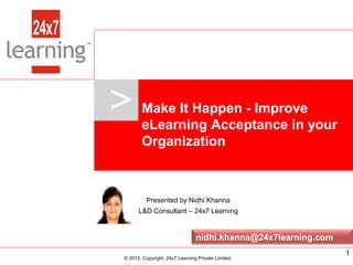 >     Make It Happen - Improve
                             eLearning Acceptance in your
                             Organization



                               Presented by Nidhi Khanna
                            L&D Consultant – 24x7 Learning


                                                   nidhi.khanna@24x7learning.com
www.24x7learning.com             © 2013, Copyright, 24x7 Learning Private Limited.   1
                       © 2013, Copyright, 24x7 Learning Private Limited.
 