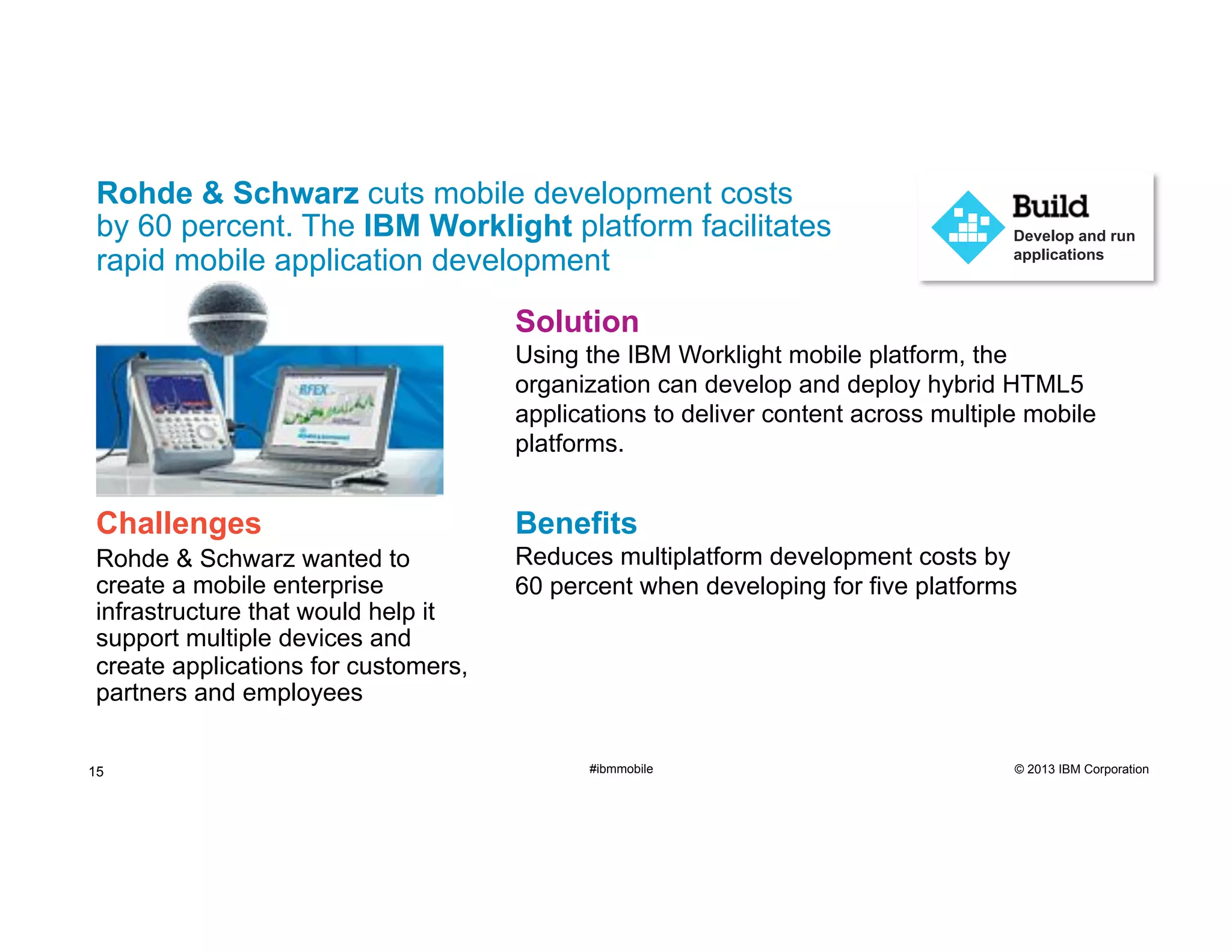 Rohde & Schwarz cuts mobile development costs
by 60 percent. The IBM Worklight platform facilitates
rapid mobile application development

Develop and run
applications

Solution
Using the IBM Worklight mobile platform, the
organization can develop and deploy hybrid HTML5
applications to deliver content across multiple mobile
platforms.

Challenges

Benefits

Rohde & Schwarz wanted to
create a mobile enterprise
infrastructure that would help it
support multiple devices and
create applications for customers,
partners and employees

Reduces multiplatform development costs by
60 percent when developing for five platforms

15

#ibmmobile

© 2013 IBM Corporation

 