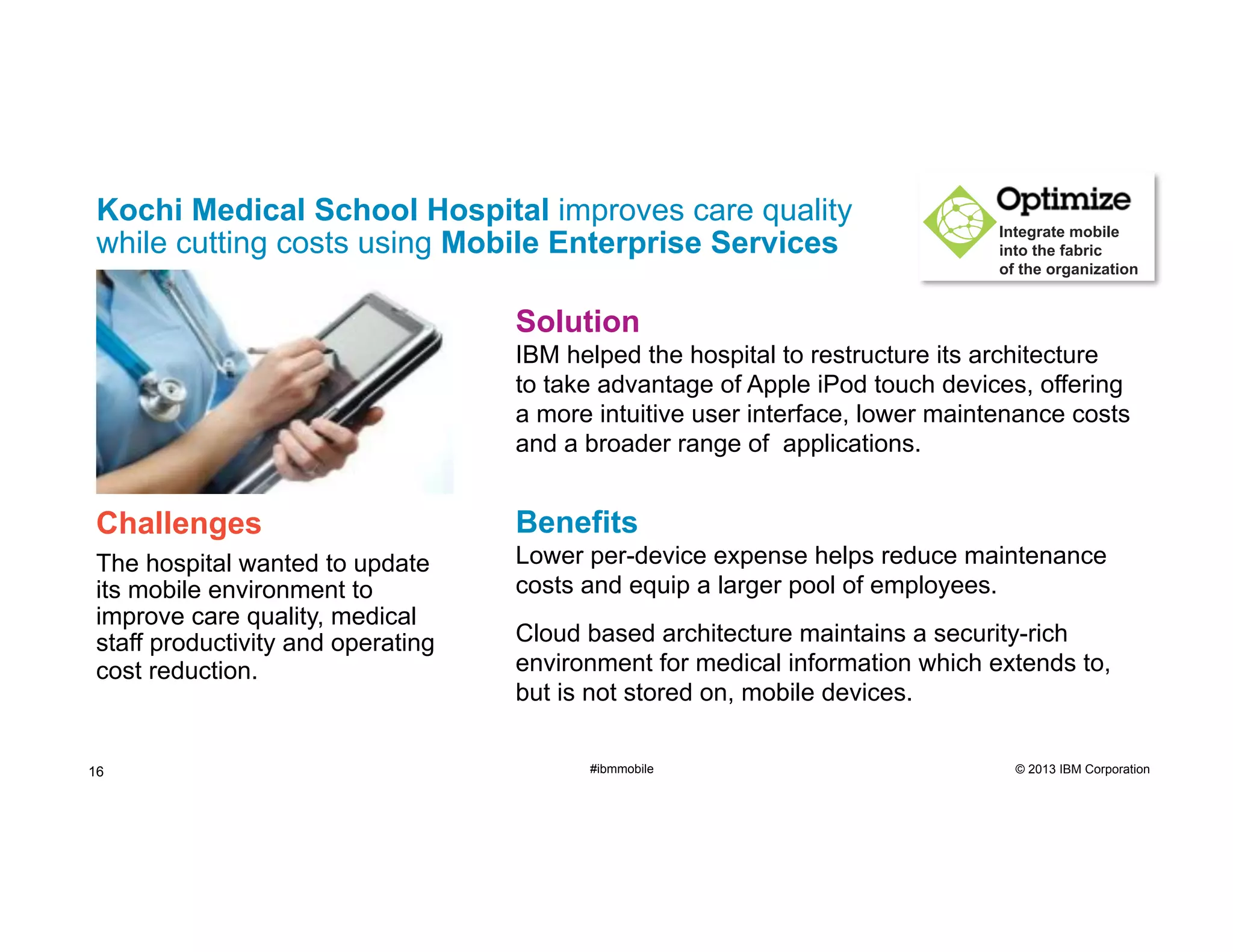 Kochi Medical School Hospital improves care quality
while cutting costs using Mobile Enterprise Services

Integrate mobile
into the fabric
of the organization

Solution
IBM helped the hospital to restructure its architecture
to take advantage of Apple iPod touch devices, offering
a more intuitive user interface, lower maintenance costs
and a broader range of applications.

Challenges

Benefits

The hospital wanted to update
its mobile environment to
improve care quality, medical
staff productivity and operating
cost reduction.

Lower per-device expense helps reduce maintenance
costs and equip a larger pool of employees.

16

Cloud based architecture maintains a security-rich
environment for medical information which extends to,
but is not stored on, mobile devices.
#ibmmobile

© 2013 IBM Corporation

 