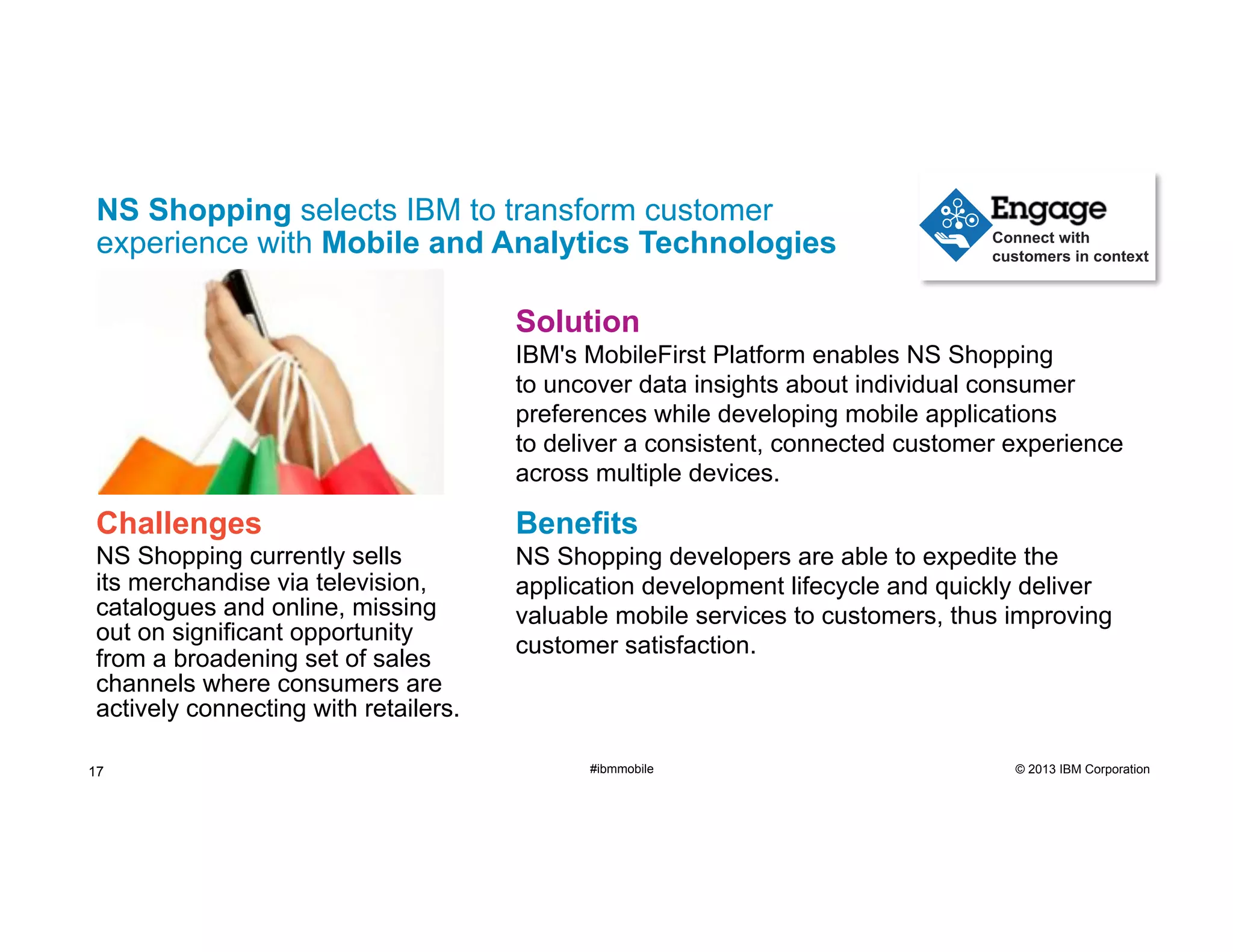 NS Shopping selects IBM to transform customer
experience with Mobile and Analytics Technologies

Connect with
customers in context

Solution
IBM's MobileFirst Platform enables NS Shopping
to uncover data insights about individual consumer
preferences while developing mobile applications
to deliver a consistent, connected customer experience
across multiple devices.

Challenges

Benefits

NS Shopping currently sells
its merchandise via television,
catalogues and online, missing
out on significant opportunity
from a broadening set of sales
channels where consumers are
actively connecting with retailers.

NS Shopping developers are able to expedite the
application development lifecycle and quickly deliver
valuable mobile services to customers, thus improving
customer satisfaction.

17

#ibmmobile

© 2013 IBM Corporation

 