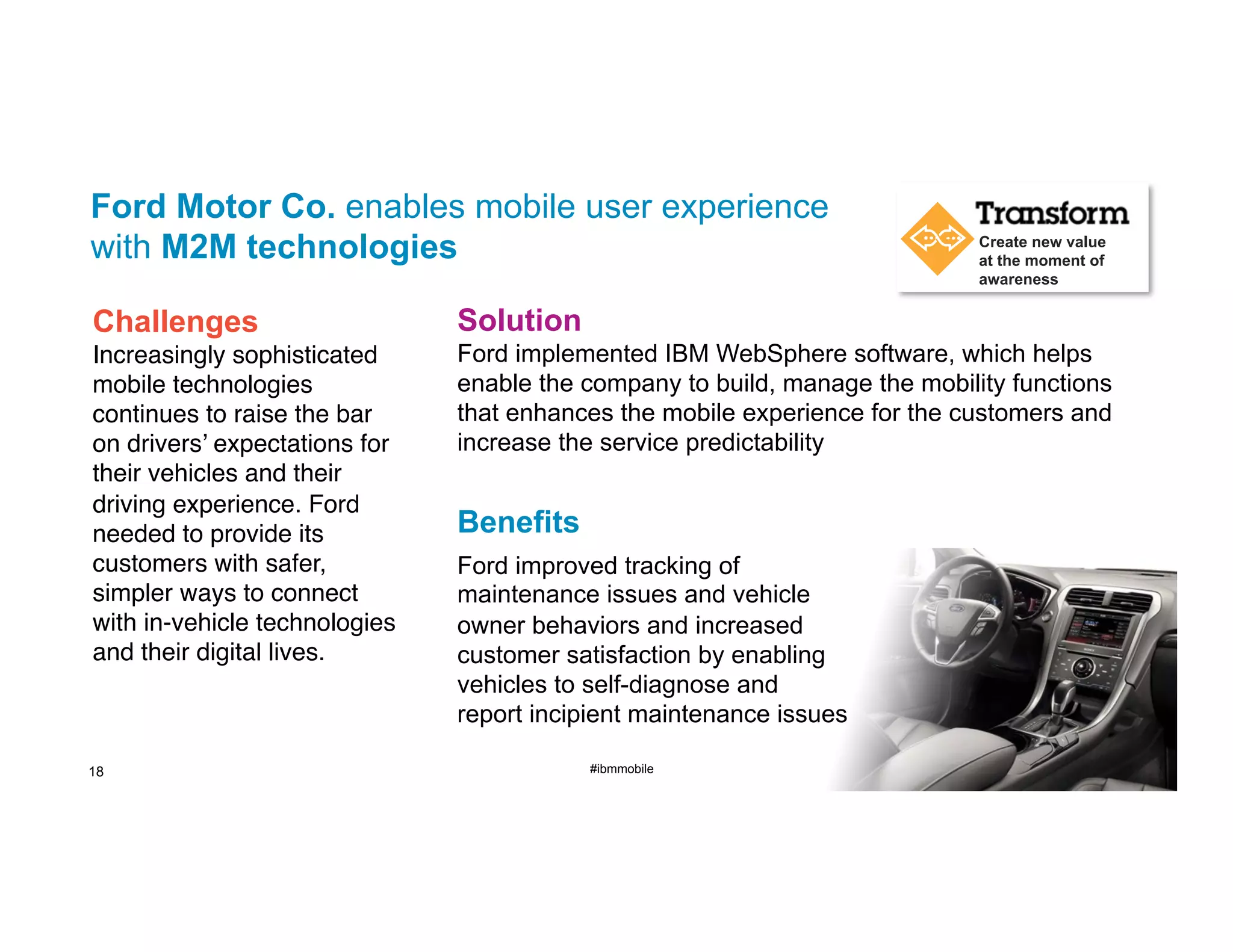 Ford Motor Co. enables mobile user experience
with M2M technologies

Create new value
at the moment of
awareness

Challenges

Solution

Increasingly sophisticated
mobile technologies
continues to raise the bar
on drivers’ expectations for
their vehicles and their
driving experience. Ford
needed to provide its
customers with safer,
simpler ways to connect
with in-vehicle technologies
and their digital lives. "

Ford implemented IBM WebSphere software, which helps
enable the company to build, manage the mobility functions
that enhances the mobile experience for the customers and
increase the service predictability

18

Benefits
Ford improved tracking of
maintenance issues and vehicle
owner behaviors and increased
customer satisfaction by enabling
vehicles to self-diagnose and
report incipient maintenance issues
#ibmmobile

© 2013 IBM Corporation

 