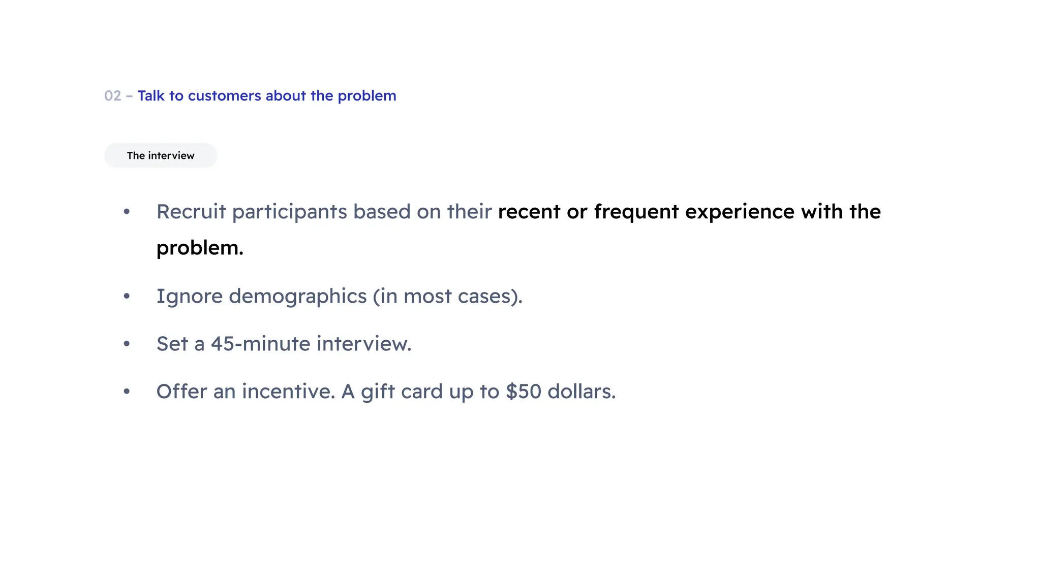 02 – Talk to customers about the problem
• Recruit participants based on their recent or frequent experience with the
problem.
• Ignore demographics (in most cases).
• Set a 45-minute interview.
• Offer an incentive. A gift card up to $50 dollars.
The interview
 
