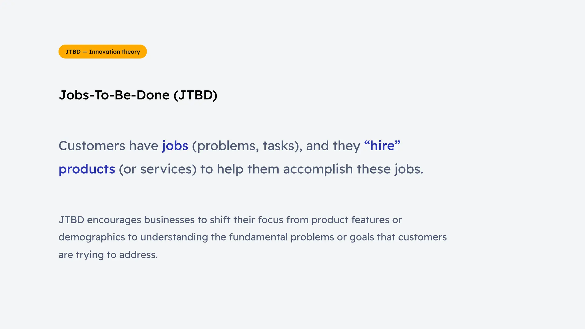 Jobs-To-Be-Done (JTBD)
JTBD — Innovation theory
Customers have jobs (problems, tasks), and they “hire”
products (or services) to help them accomplish these jobs.
JTBD encourages businesses to shift their focus from product features or
demographics to understanding the fundamental problems or goals that customers
are trying to address.
 