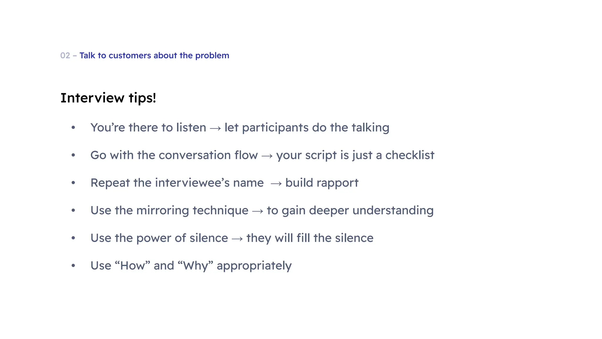 02 – Talk to customers about the problem
Interview tips!
• You’re there to listen → let participants do the talking
• Go with the conversation ﬂow → your script is just a checklist
• Repeat the interviewee’s name → build rapport
• Use the mirroring technique → to gain deeper understanding
• Use the power of silence → they will ﬁll the silence
• Use “How” and “Why” appropriately
 