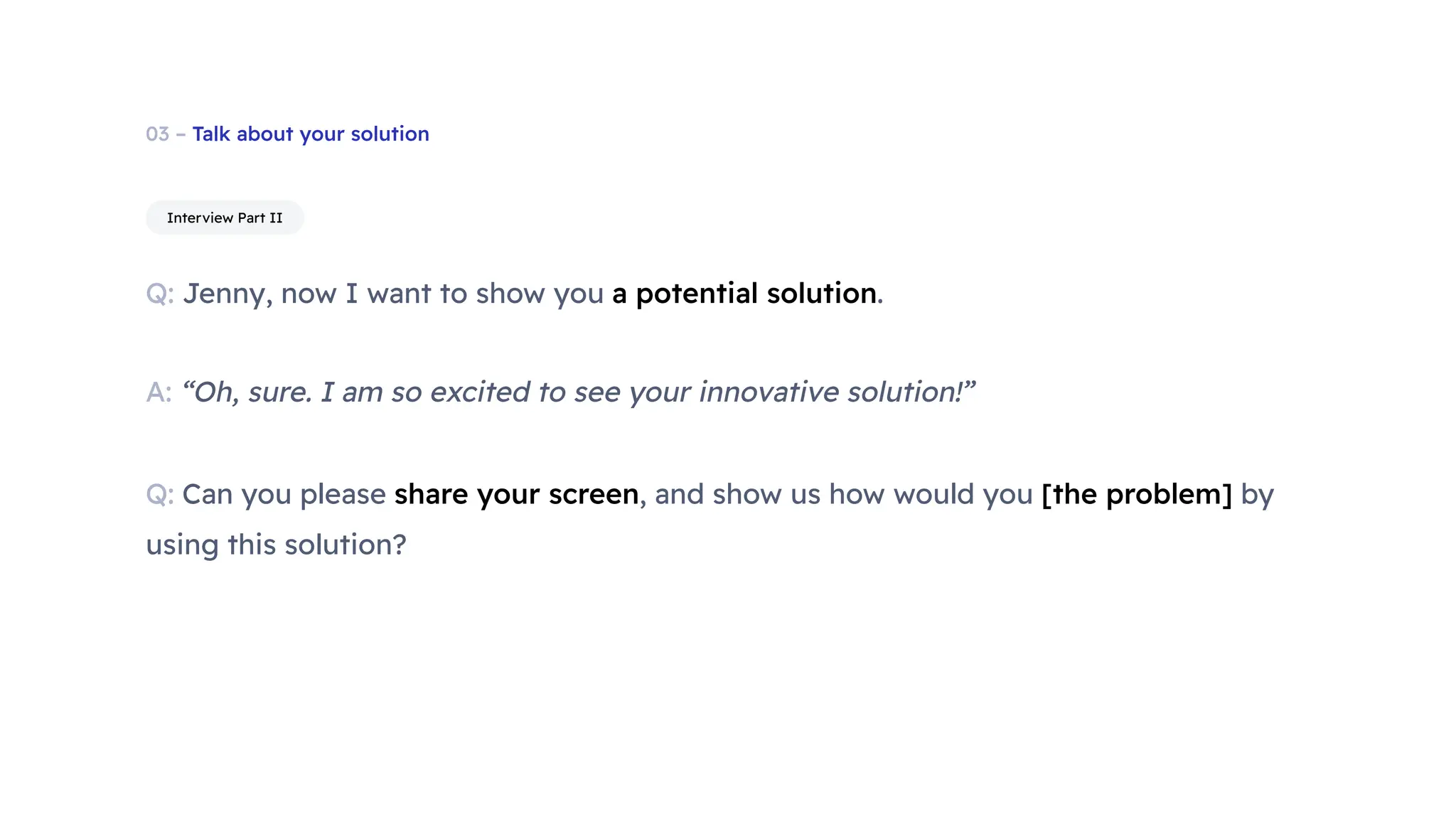 03 – Talk about your solution
Q: Jenny, now I want to show you a potential solution.
Interview Part II
Q: Can you please share your screen, and show us how would you [the problem] by
using this solution?
A: “Oh, sure. I am so excited to see your innovative solution!”
 