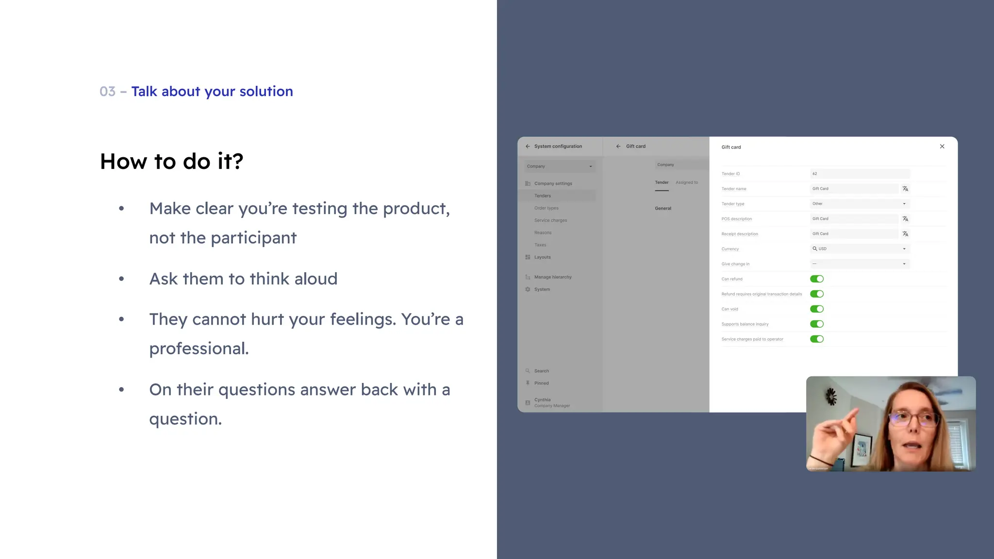 03 – Talk about your solution
How to do it?
• Make clear you’re testing the product,
not the participant
• Ask them to think aloud
• They cannot hurt your feelings. You’re a
professional.
• On their questions answer back with a
question.
 