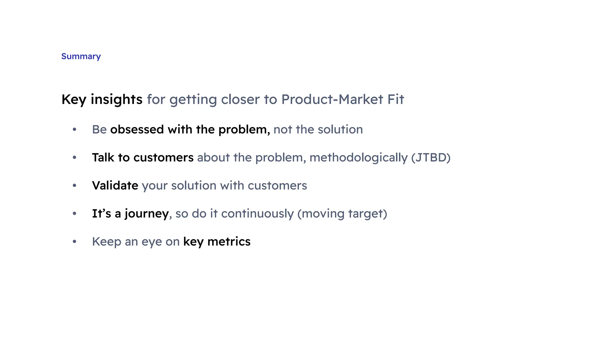 Summary
Key insights for getting closer to Product-Market Fit
• Be obsessed with the problem, not the solution
• Talk to customers about the problem, methodologically (JTBD)
• Validate your solution with customers
• It’s a journey, so do it continuously (moving target)
• Keep an eye on key metrics
 