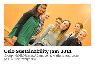 Oslo Sustainability Jam 2011
Group: Heidi, Naima, Adam, Lene, Mariana and Lotte
(A.K.A. The foreigners)
 