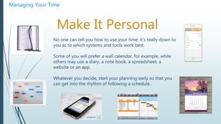 Managing Your Time
Make It Personal
No one can tell you how to use your time; it’s really down to
you as to which systems and tools work best.
Some of you will prefer a wall calendar, for example, while
others may use a diary, a note book, a spreadsheet, a
website or an app.
Whatever you decide, start your planning early so that you
can get into the rhythm of following a schedule.
 