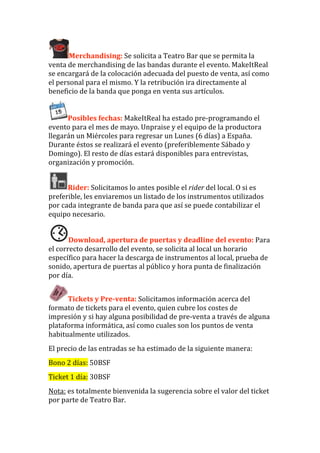 Merchandising: Se solicita a Teatro Bar que se permita la 
venta de merchandising de las bandas durante el evento. MakeItReal 
se encargará de la colocación adecuada del puesto de venta, así como 
el personal para el mismo. Y la retribución ira directamente al 
beneficio de la banda que ponga en venta sus artículos. 


      Posibles fechas: MakeItReal ha estado pre‐programando el 
evento para el mes de mayo. Unpraise y el equipo de la productora 
llegarán un Miércoles para regresar un Lunes (6 días) a España. 
Durante éstos se realizará el evento (preferiblemente Sábado y 
Domingo). El resto de días estará disponibles para entrevistas, 
organización y promoción. 


      Rider: Solicitamos lo antes posible el rider del local. O si es 
preferible, les enviaremos un listado de los instrumentos utilizados 
por cada integrante de banda para que así se puede contabilizar el 
equipo necesario. 


       Download, apertura de puertas y deadline del evento: Para 
el correcto desarrollo del evento, se solicita al local un horario 
específico para hacer la descarga de instrumentos al local, prueba de 
sonido, apertura de puertas al público y hora punta de finalización 
por día. 


      Tickets y Pre­venta: Solicitamos información acerca del 
formato de tickets para el evento, quien cubre los costes de 
impresión y si hay alguna posibilidad de pre‐venta a través de alguna 
plataforma informática, así como cuales son los puntos de venta 
habitualmente utilizados. 
El precio de las entradas se ha estimado de la siguiente manera: 
Bono 2 días: 50BSF 
Ticket 1 día: 30BSF 
Nota: es totalmente bienvenida la sugerencia sobre el valor del ticket 
por parte de Teatro Bar. 
 