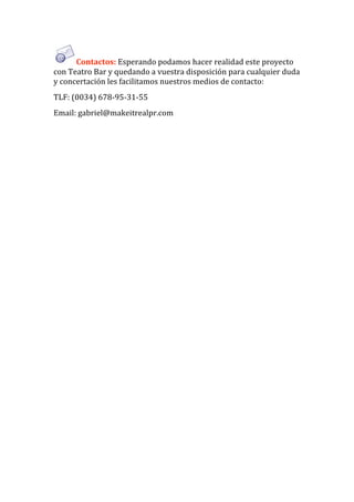 Contactos: Esperando podamos hacer realidad este proyecto 
con Teatro Bar y quedando a vuestra disposición para cualquier duda 
y concertación les facilitamos nuestros medios de contacto: 
TLF: (0034) 678‐95‐31‐55 
Email: gabriel@makeitrealpr.com  
 