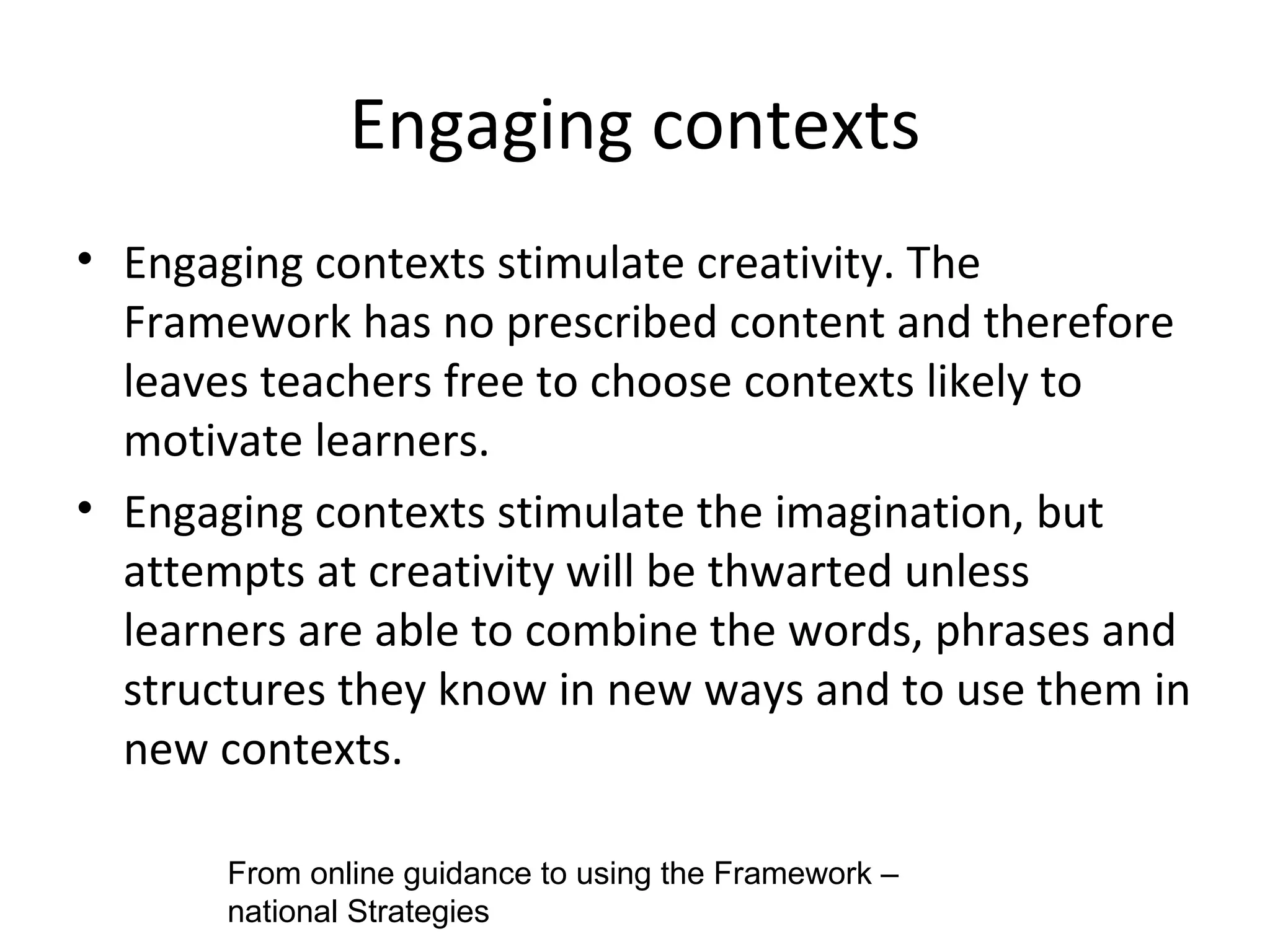 Engaging contexts Engaging contexts stimulate creativity. The Framework has no prescribed content and therefore leaves teachers free to choose contexts likely to motivate learners. Engaging contexts stimulate the imagination, but attempts at creativity will be thwarted unless learners are able to combine the words, phrases and structures they know in new ways and to use them in new contexts.  From online guidance to using the Framework – national Strategies 