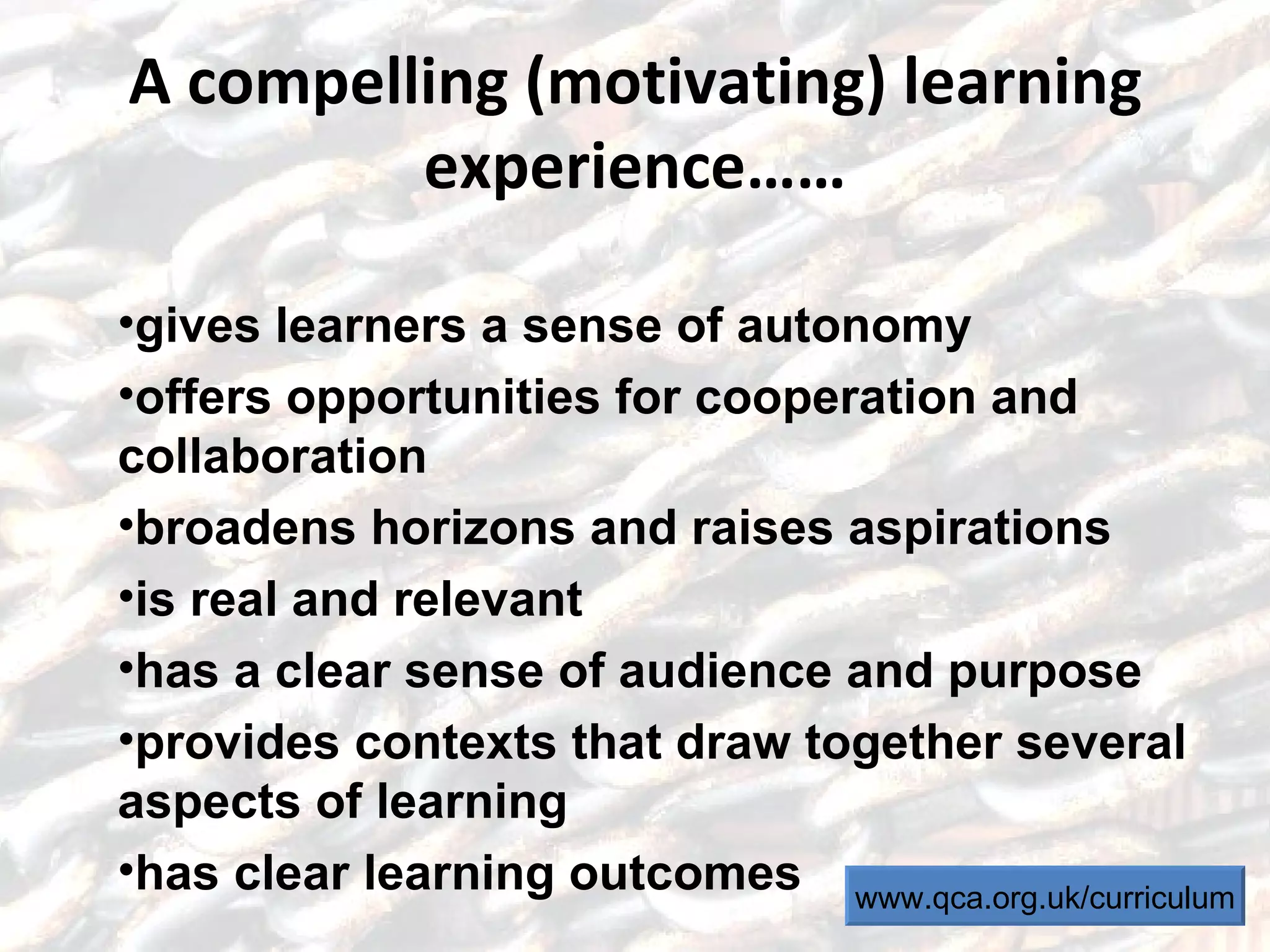 A compelling (motivating) learning experience…… gives learners a sense of autonomy offers opportunities for cooperation and collaboration broadens horizons and raises aspirations is real and relevant has a clear sense of audience and purpose provides contexts that draw together several aspects of learning has clear learning outcomes www.qca.org.uk/curriculum 