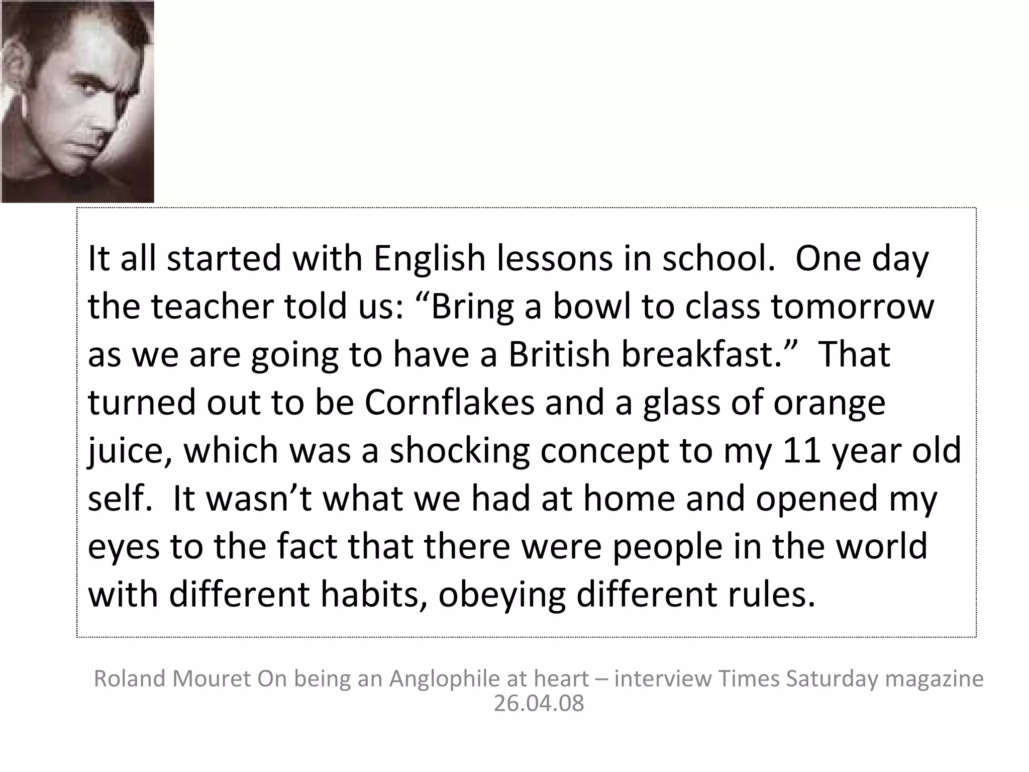 It all started with English lessons in school.  One day the teacher told us: “Bring a bowl to class tomorrow as we are going to have a British breakfast.”  That turned out to be Cornflakes and a glass of orange juice, which was a shocking concept to my 11 year old self.  It wasn’t what we had at home and opened my eyes to the fact that there were people in the world with different habits, obeying different rules. Roland Mouret On being an Anglophile at heart – interview Times Saturday magazine 26.04.08 