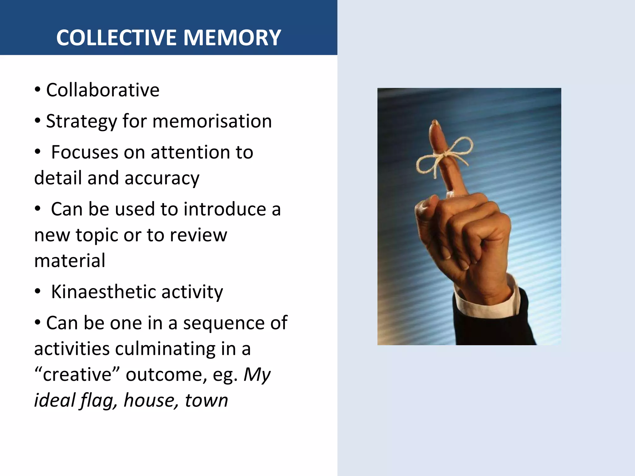 COLLECTIVE MEMORY Collaborative Strategy for memorisation Focuses on attention to detail and accuracy  Can be used to introduce a new topic or to review material Kinaesthetic activity Can be one in a sequence of activities culminating in a “creative” outcome, eg.  My ideal flag, house, town 