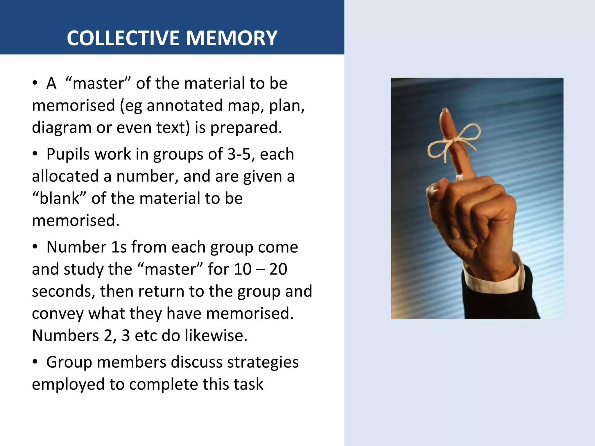 COLLECTIVE MEMORY A  “master” of the material to be memorised (eg annotated map, plan, diagram or even text) is prepared. Pupils work in groups of 3-5, each allocated a number, and are given a “blank” of the material to be memorised. Number 1s from each group come  and study the “master” for 10 – 20 seconds, then return to the group and convey what they have memorised.  Numbers 2, 3 etc do likewise. Group members discuss strategies employed to complete this task 
