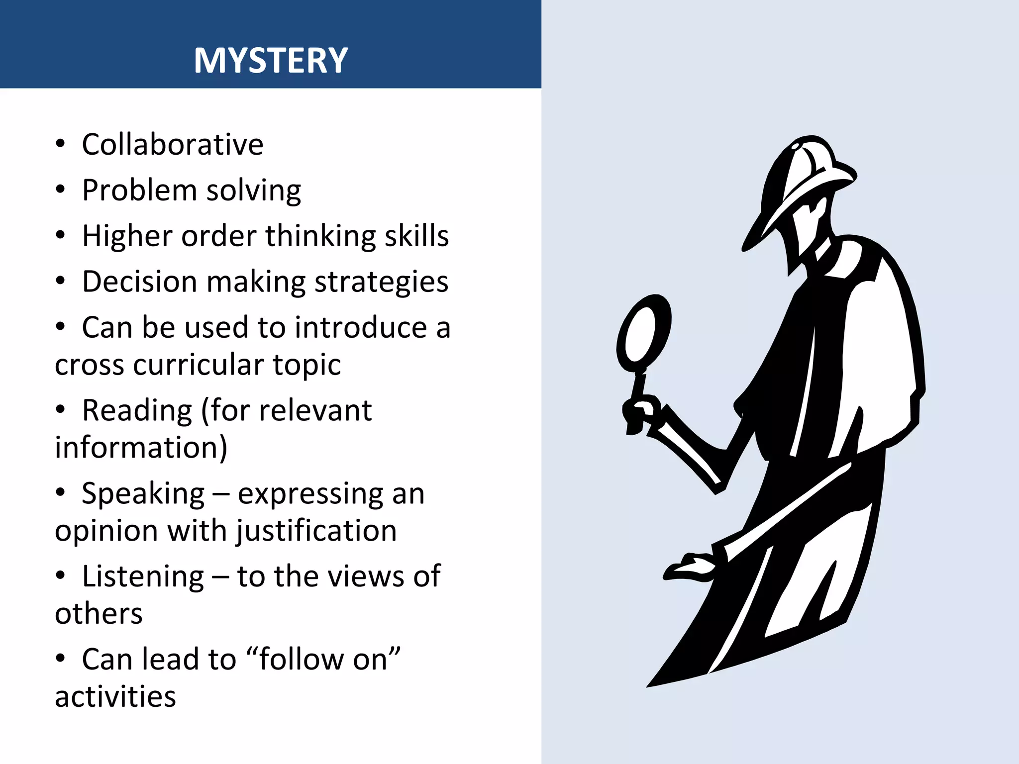 MYSTERY Collaborative  Problem solving Higher order thinking skills Decision making strategies Can be used to introduce a cross curricular topic Reading (for relevant information) Speaking – expressing an opinion with justification Listening – to the views of others Can lead to “follow on” activities 