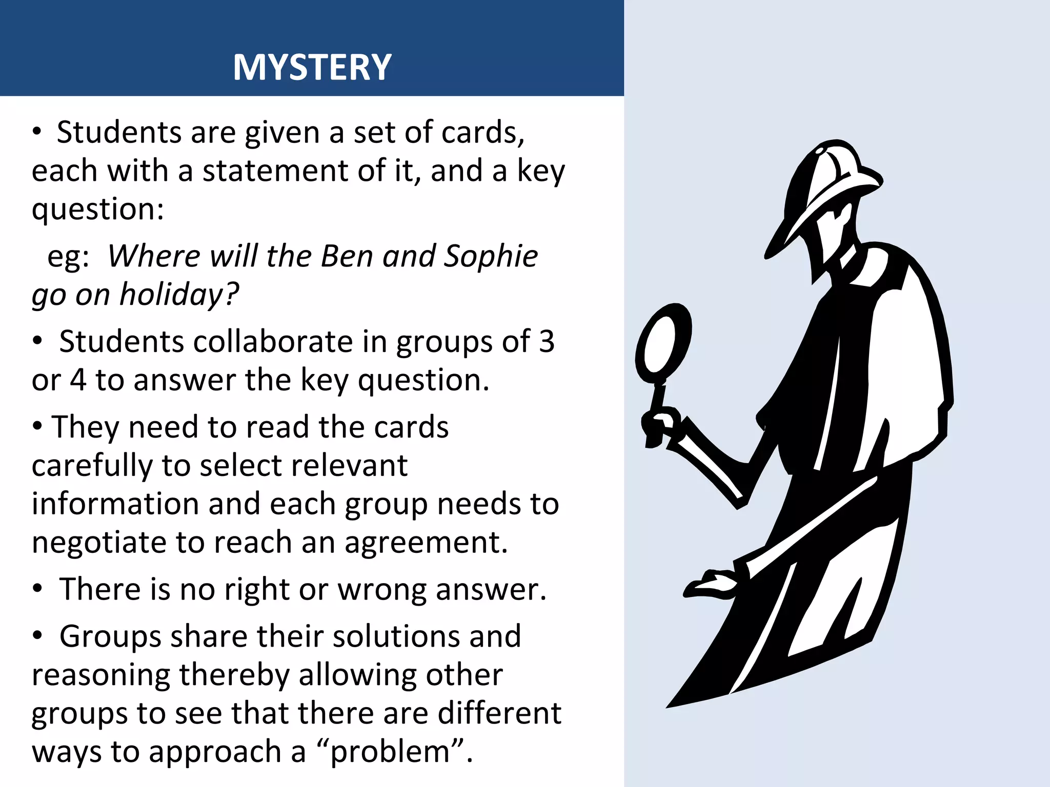 MYSTERY Students are given a set of cards, each with a statement of it, and a key question: eg:  Where will the Ben and Sophie go on holiday? Students collaborate in groups of 3 or 4 to answer the key question. They need to read the cards carefully to select relevant information and each group needs to negotiate to reach an agreement. There is no right or wrong answer. Groups share their solutions and reasoning thereby allowing other groups to see that there are different ways to approach a “problem”. 