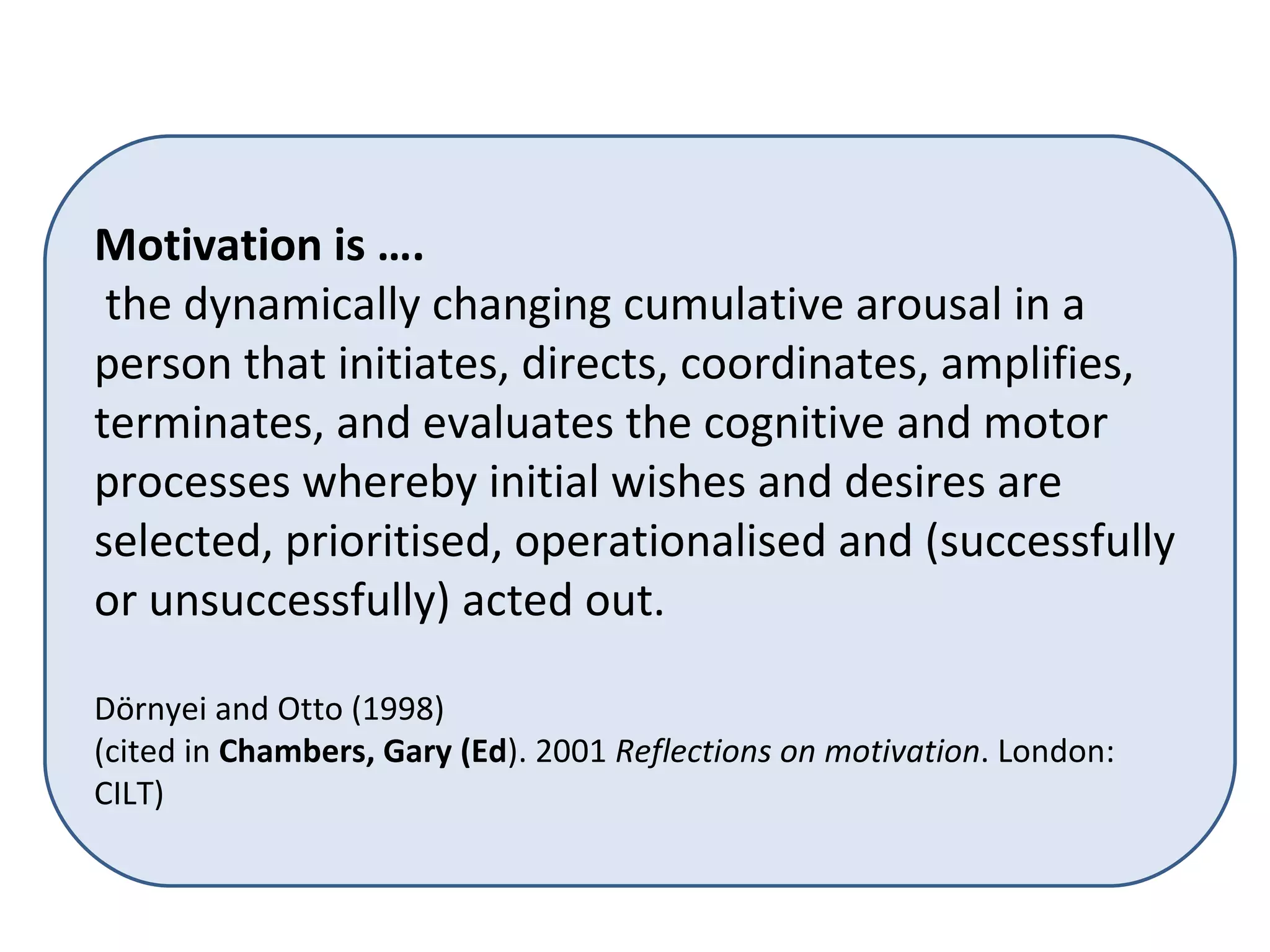 Motivation is …. the dynamically changing cumulative arousal in a person that initiates, directs, coordinates, amplifies, terminates, and evaluates the cognitive and motor processes whereby initial wishes and desires are selected, prioritised, operationalised and (successfully or unsuccessfully) acted out.  Dörnyei and Otto (1998)  (cited in  Chambers, Gary (Ed ). 2001  Reflections on motivation . London:  CILT) 