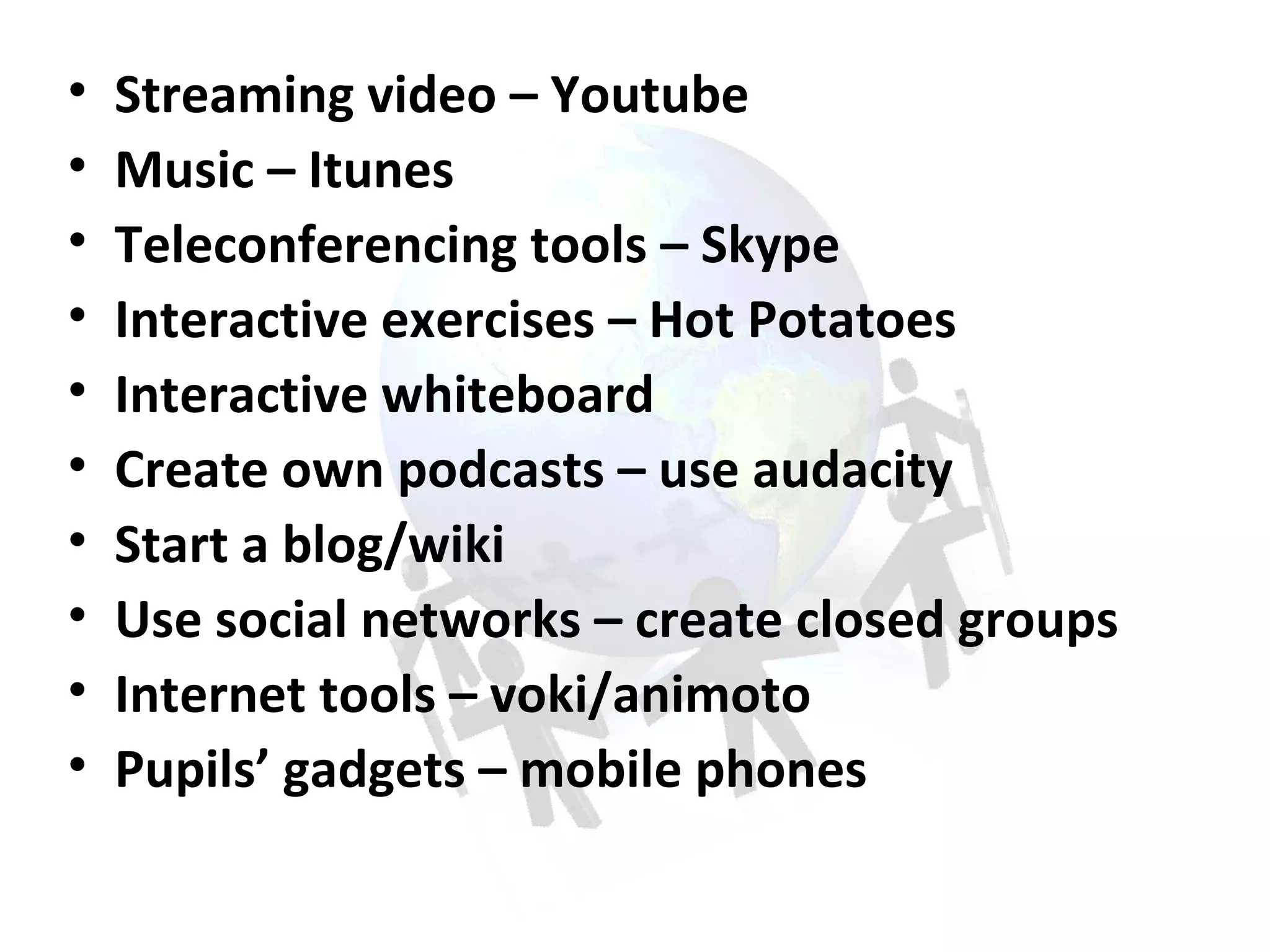 Streaming video – Youtube Music – Itunes Teleconferencing tools – Skype Interactive exercises – Hot Potatoes  Interactive whiteboard Create own podcasts – use audacity Start a blog/wiki Use social networks – create closed groups Internet tools – voki/animoto Pupils’ gadgets – mobile phones  