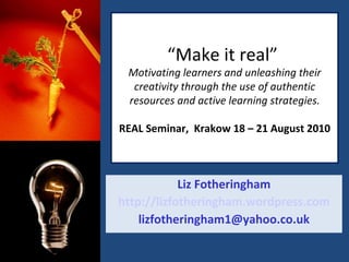 “ Make it real”  Motivating learners and unleashing their creativity through the use of authentic resources and active learning strategies. REAL Seminar,  Krakow 18 – 21 August 2010 Liz Fotheringham http://lizfotheringham.wordpress.com [email_address] 