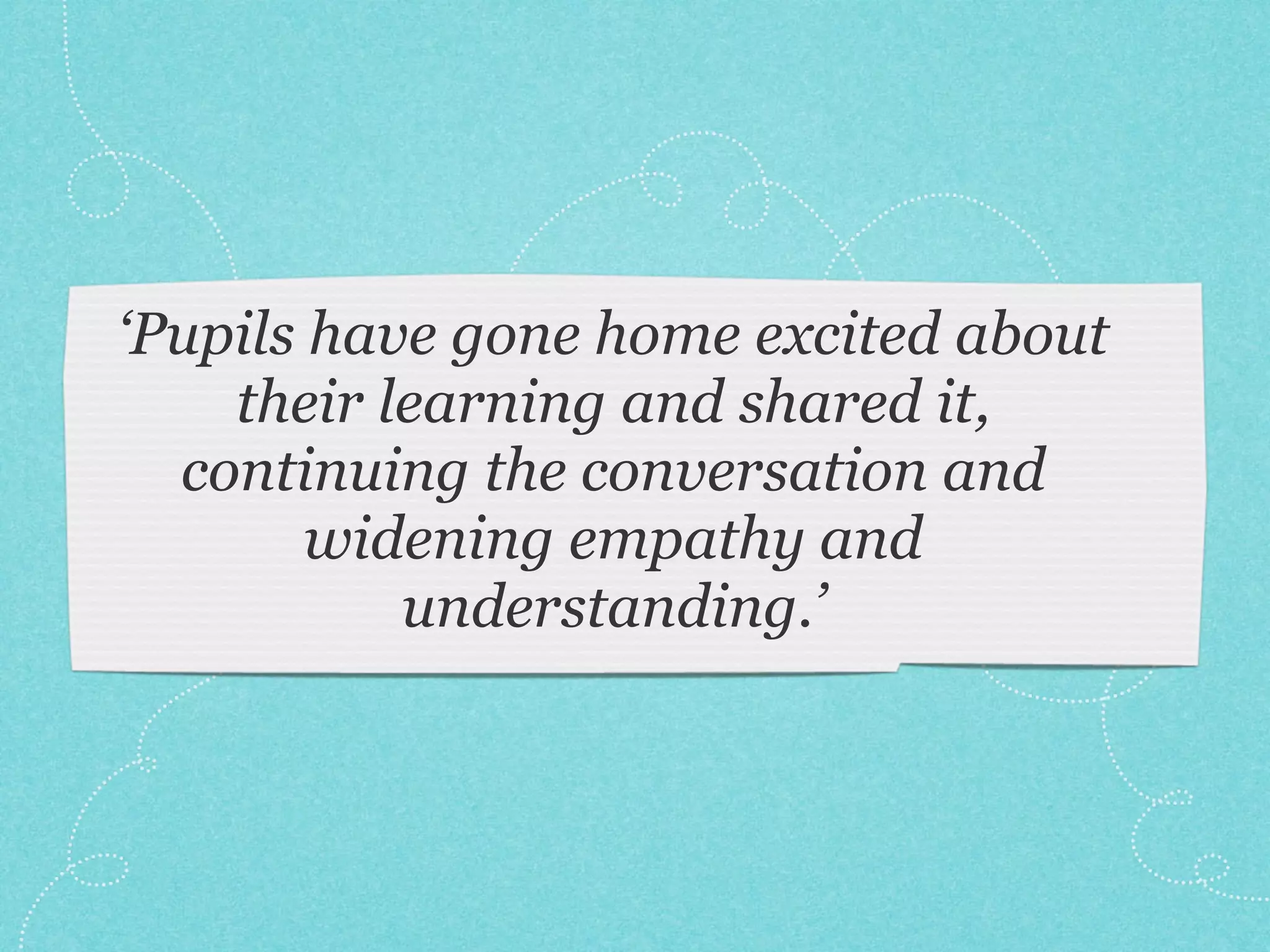 ‘Pupils have gone home excited about
their learning and shared it,
continuing the conversation and
widening empathy and
understanding.’
 