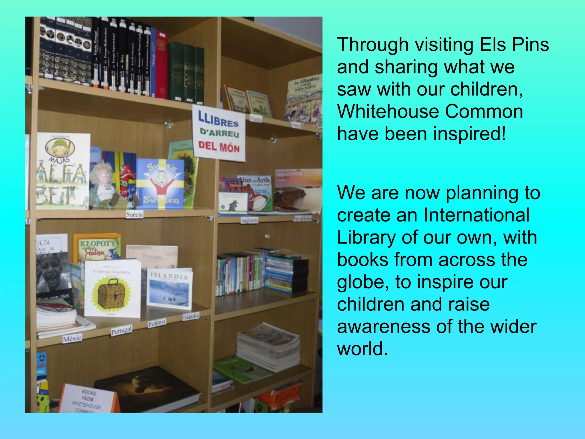 Through visiting Els Pins
and sharing what we
saw with our children,
Whitehouse Common
have been inspired!
!
We are now planning to
create an International
Library of our own, with
books from across the
globe, to inspire our
children and raise
awareness of the wider
world.
 