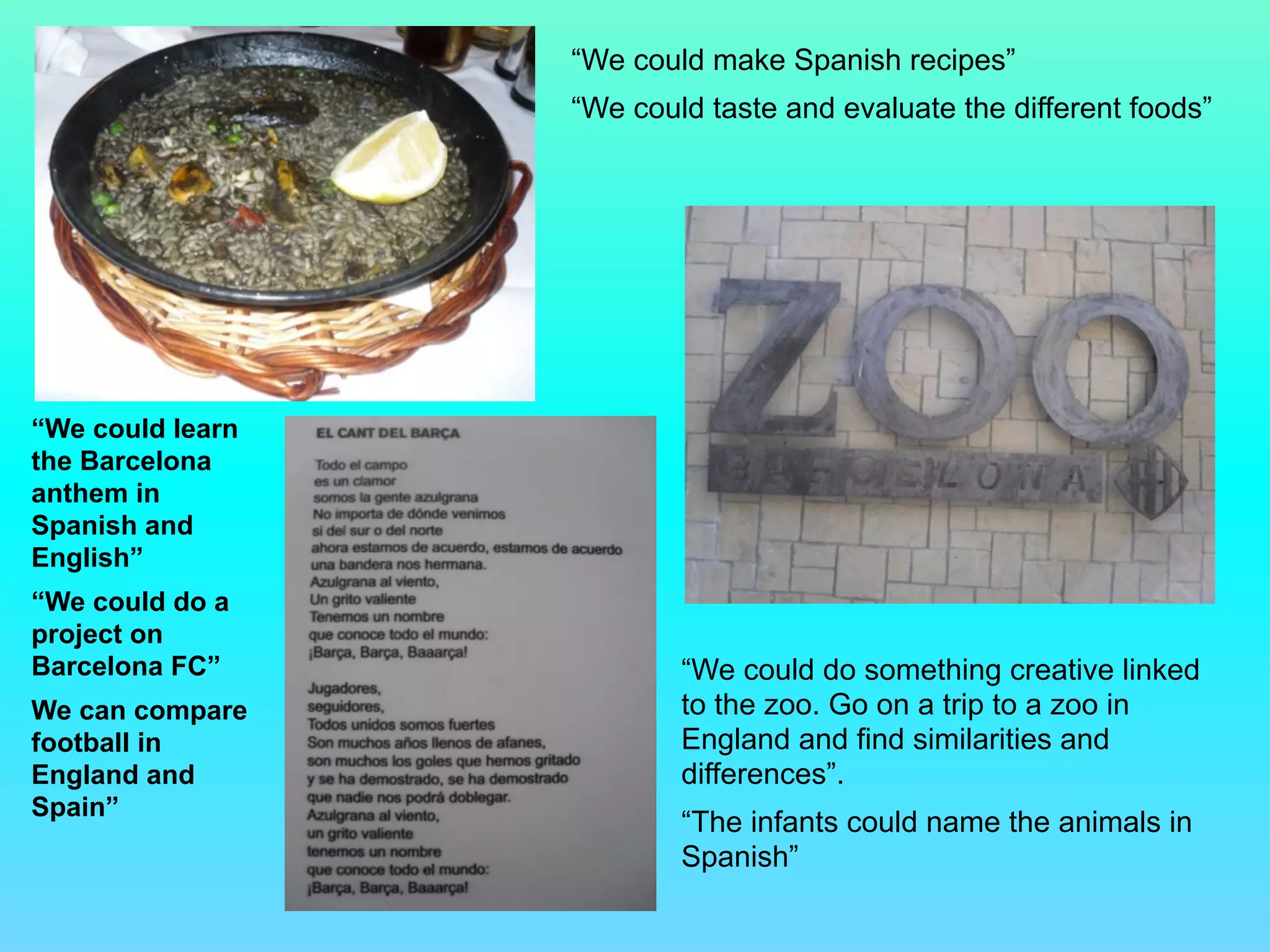 “We could make Spanish recipes”
“We could taste and evaluate the different foods”
“We could do something creative linked
to the zoo. Go on a trip to a zoo in
England and find similarities and
differences”.
“The infants could name the animals in
Spanish”
“We could learn
the Barcelona
anthem in
Spanish and
English”
“We could do a
project on
Barcelona FC”
We can compare
football in
England and
Spain”
 