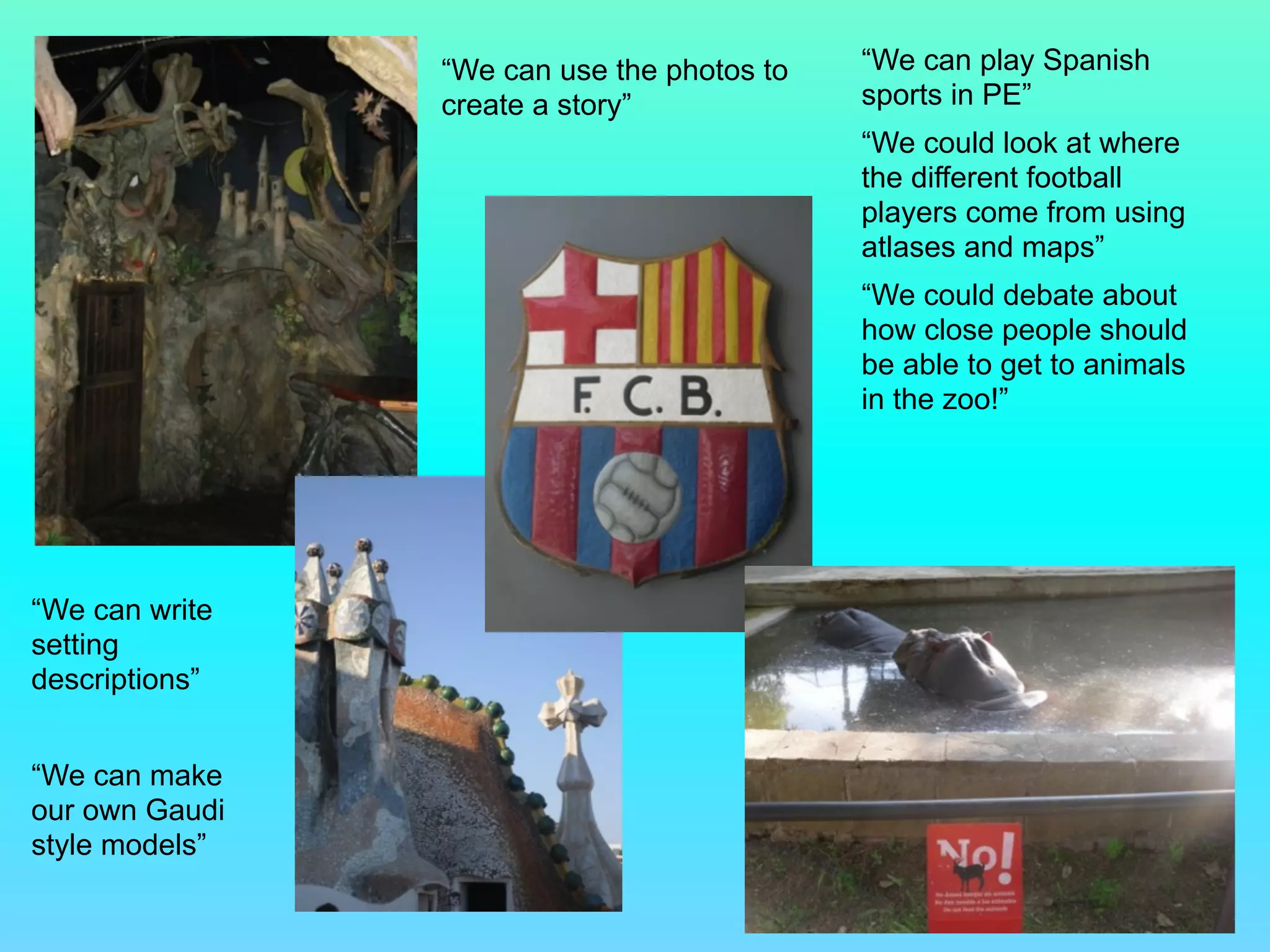 “We can write
setting
descriptions”
!
“We can make
our own Gaudi
style models”
“We can use the photos to
create a story”
“We can play Spanish
sports in PE”
“We could look at where
the different football
players come from using
atlases and maps”
“We could debate about
how close people should
be able to get to animals
in the zoo!”
 