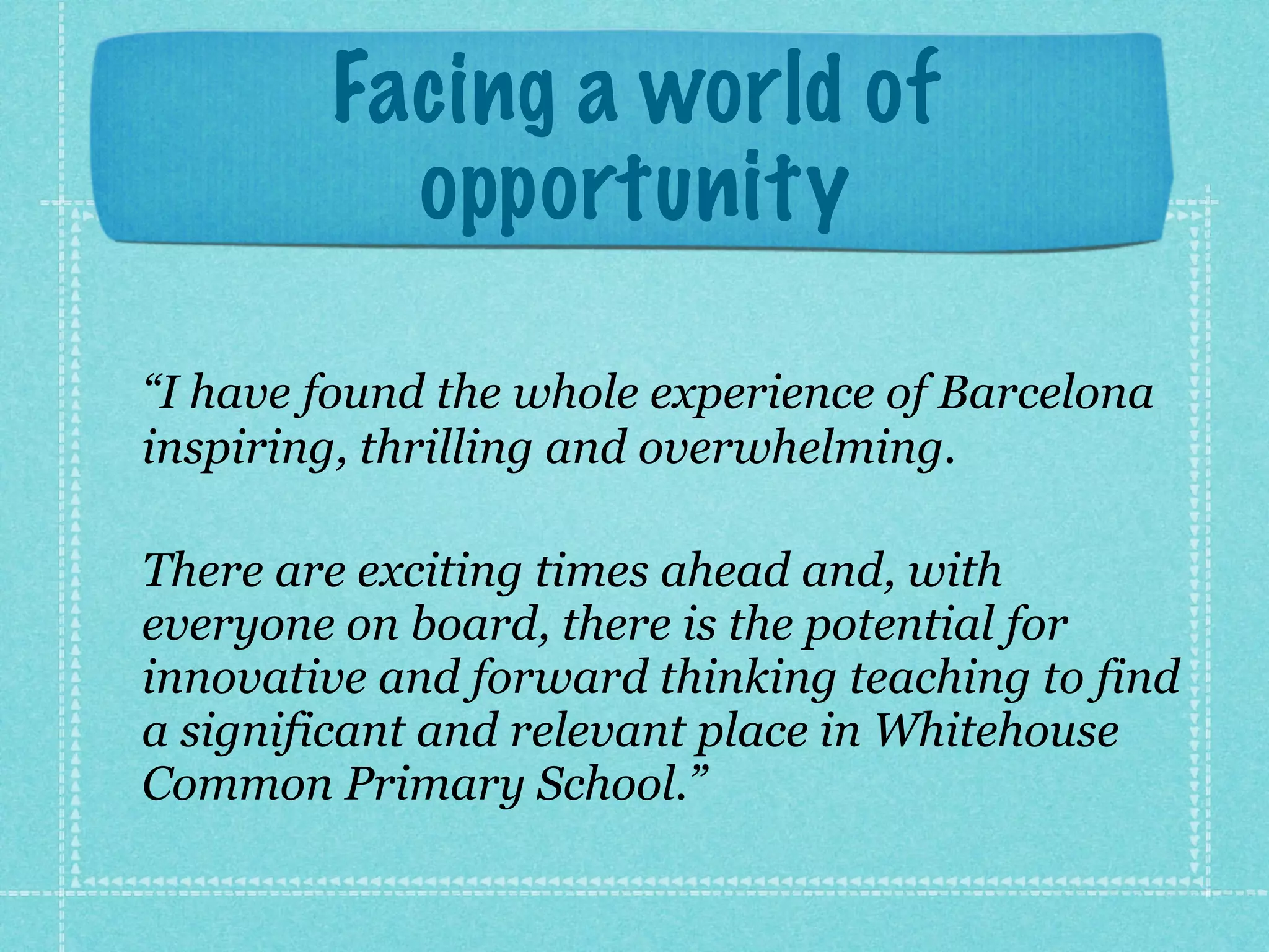 Facing a world of
opportunity
!
“I have found the whole experience of Barcelona
inspiring, thrilling and overwhelming.
!
There are exciting times ahead and, with
everyone on board, there is the potential for
innovative and forward thinking teaching to find
a significant and relevant place in Whitehouse
Common Primary School.”
 