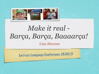 Make it real -
Barça, Barça, Baaaarça!
Lisa Stevens
Entrust Language Conference 26.06.15
 