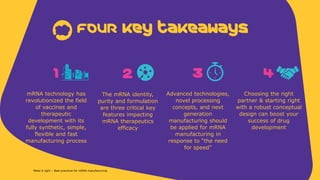 1
mRNA technology has
revolutionized the field
of vaccines and
therapeutic
development with its
fully synthetic, simple,
flexible and fast
manufacturing process
FouR Key takeaways
2
The mRNA identity,
purity and formulation
are three critical key
features impacting
mRNA therapeutics
efficacy
3
Advanced technologies,
novel processing
concepts, and next
generation
manufacturing should
be applied for mRNA
manufacturing in
response to “the need
for speed”
4
Choosing the right
partner & starting right
with a robust conceptual
design can boost your
success of drug
development
Make it right – Best practices for mRNA manufacturing
 