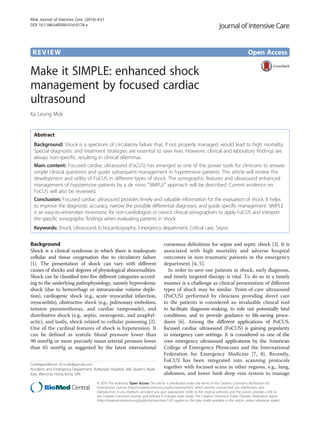 REVIEW Open Access
Make it SIMPLE: enhanced shock
management by focused cardiac
ultrasound
Ka Leung Mok
Abstract
Background: Shock is a spectrum of circulatory failure that, if not properly managed, would lead to high mortality.
Special diagnostic and treatment strategies are essential to save lives. However, clinical and laboratory findings are
always non-specific, resulting in clinical dilemmas.
Main content: Focused cardiac ultrasound (FoCUS) has emerged as one of the power tools for clinicians to answer
simple clinical questions and guide subsequent management in hypotensive patients. This article will review the
development and utility of FoCUS in different types of shock. The sonographic features and ultrasound enhanced
management of hypotensive patients by a de novo “SIMPLE” approach will be described. Current evidence on
FoCUS will also be reviewed.
Conclusion: Focused cardiac ultrasound provides timely and valuable information for the evaluation of shock. It helps
to improve the diagnostic accuracy, narrow the possible differential diagnoses, and guide specific management. SIMPLE
is an easy-to-remember mnemonic for non-cardiologists or novice clinical sonographers to apply FoCUS and interpret
the specific sonographic findings when evaluating patients in shock.
Keywords: Shock, Ultrasound, Echocardiography, Emergency department, Critical care, Sepsis
Background
Shock is a clinical syndrome in which there is inadequate
cellular and tissue oxygenation due to circulatory failure
[1]. The presentation of shock can vary with different
causes of shocks and degrees of physiological abnormalities.
Shock can be classified into five different categories accord-
ing to the underlying pathophysiology, namely hypovolemic
shock (due to hemorrhage or intravascular volume deple-
tion), cardiogenic shock (e.g., acute myocardial infarction,
myocarditis), obstructive shock (e.g., pulmonary embolism,
tension pneumothorax, and cardiac tamponade), and
distributive shock (e.g., septic, neurogenic, and anaphyl-
actic), and lastly, shock related to cellular poisoning [2].
One of the cardinal features of shock is hypotension. It
can be defined as systolic blood pressure lower than
90 mmHg or more precisely mean arterial pressure lower
than 65 mmHg as suggested by the latest international
consensus definitions for sepsis and septic shock [3]. It is
associated with high mortality and adverse hospital
outcomes in non-traumatic patients in the emergency
department [4, 5].
In order to save our patients in shock, early diagnosis,
and timely targeted therapy is vital. To do so in a timely
manner is a challenge as clinical presentation of different
types of shock may be similar. Point-of-care ultrasound
(PoCUS) performed by clinicians providing direct care
to the patients is considered an invaluable clinical tool
to facilitate diagnosis-making, to rule out potentially fatal
conditions, and to provide guidance to life-saving proce-
dures [6]. Among the different applications of PoCUS,
focused cardiac ultrasound (FoCUS) is gaining popularity
in emergency care settings. It is considered as one of the
core emergency ultrasound applications by the American
College of Emergency Physicians and the International
Federation for Emergency Medicine [7, 8]. Recently,
FoCUS has been integrated into scanning protocols
together with focused scans in other regions, e.g., lung,
abdomen, and lower limb deep vein system to manage
Correspondence: dr.mokkl@gmail.com
Accident and Emergency Department, Ruttonjee Hospital, 266 Queen’s Road
East, Wanchai, Hong Kong SAR
© 2016 The Author(s). Open Access This article is distributed under the terms of the Creative Commons Attribution 4.0
International License (http://creativecommons.org/licenses/by/4.0/), which permits unrestricted use, distribution, and
reproduction in any medium, provided you give appropriate credit to the original author(s) and the source, provide a link to
the Creative Commons license, and indicate if changes were made. The Creative Commons Public Domain Dedication waiver
(http://creativecommons.org/publicdomain/zero/1.0/) applies to the data made available in this article, unless otherwise stated.
Mok Journal of Intensive Care (2016) 4:51
DOI 10.1186/s40560-016-0176-x
 