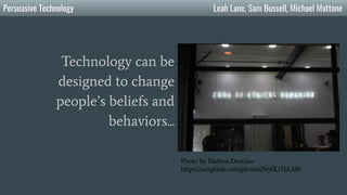 Persuasive Technology Leah Lane, Sam Bussell, Michael Mattone
Technology can be
designed to change
people’s beliefs and
behaviors...
Photo by Nathan Dumlao
https://unsplash.com/photos/Ny0Lt7hLSJ0
 