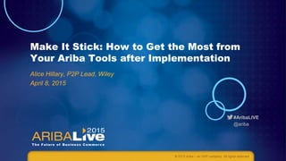#AribaLIVE
@ariba
Make It Stick: How to Get the Most from
Your Ariba Tools after Implementation
Alice Hillary, P2P Lead, Wiley
April 8, 2015
© 2015 Ariba – an SAP company. All rights reserved.
 