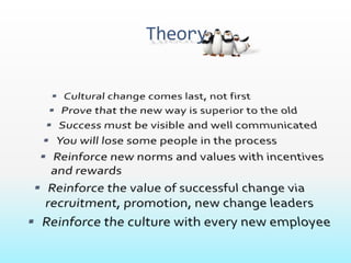 TheoryCultural change comes last, not first Prove that the new way is superior to the old Success must be visible and well communicated You will lose some people in the process Reinforce new norms and values with incentives and rewardsReinforce the value of successful change via recruitment, promotion, new change leadersReinforce the culture with every new employee