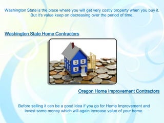 Washington State is the place where you will get very costly property when you buy it.
             But it's value keep on decreasing over the period of time.



Washington State Home Contractors




                                        Oregon Home Improvement Contractors


       Before selling it can be a good idea if you go for Home Improvement and
          invest some money which will again increase value of your home.
 