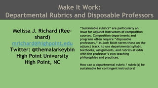 Make It Work: 
Departmental Rubrics and Disposable Professors 
Melissa J. Richard (Ree-shard) 
mrichard@highpoint.edu 
Twitter: @themalarkeybin 
High Point University 
High Point, NC 
“Sustainable rubrics” are particularly an 
issue for adjunct instructors of composition 
courses. Composition departments and 
programs often require “disposable 
professors,” as Josh Boldt terms those on the 
adjunct track, to use departmental syllabi, 
textbooks, assignments, and rubrics at odds 
with the professor’s own teaching 
philosophies and practices. 
How can a departmental rubric / rubric(s) be 
sustainable for contingent instructors? 
 